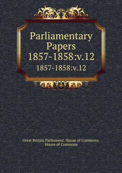 Обложка книги Parliamentary Papers. 1857-1858:v.12, Great Britain Parliament. House of Commons