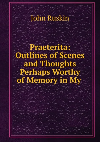 Обложка книги Praeterita: Outlines of Scenes and Thoughts Perhaps Worthy of Memory in My ., Рескин