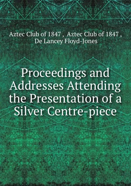 Обложка книги Proceedings and Addresses Attending the Presentation of a Silver Centre-piece, de Lancey Floyd-Jones