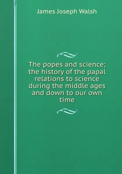 Обложка книги The popes and science; the history of the papal relations to science during the middle ages and down to our own time, James Joseph Walsh