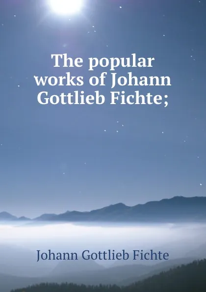 Обложка книги The popular works of Johann Gottlieb Fichte;, Johann Gottlieb Fichte