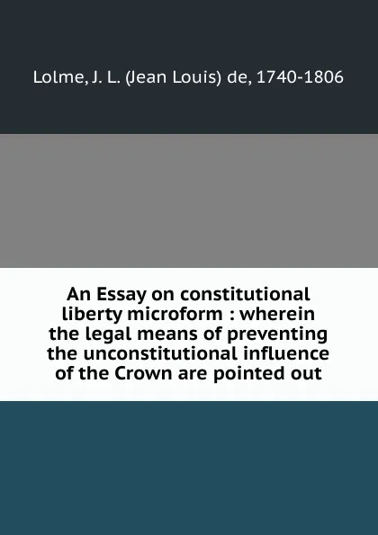 Обложка книги An Essay on constitutional liberty microform : wherein the legal means of preventing the unconstitutional influence of the Crown are pointed out, Jean Louis de Lolme