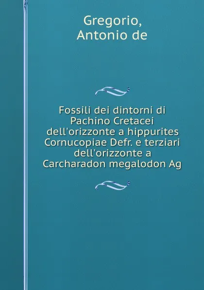 Обложка книги Fossili dei dintorni di Pachino Cretacei dell.orizzonte a hippurites Cornucopiae Defr. e terziari dell.orizzonte a Carcharadon megalodon Ag, Antonio de Gregorio