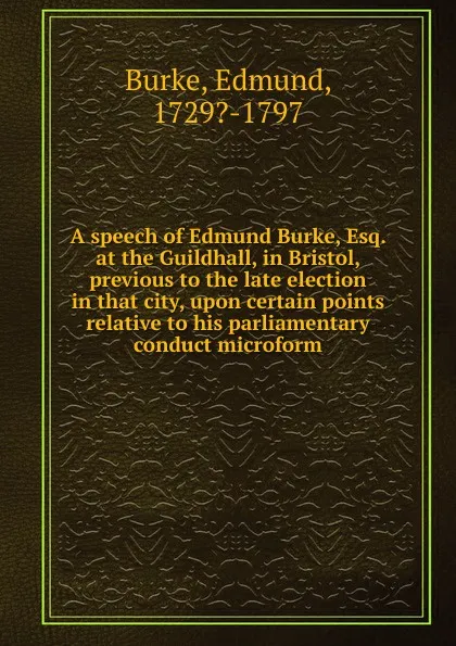 Обложка книги A speech of Edmund Burke, Esq. at the Guildhall, in Bristol, previous to the late election in that city, upon certain points relative to his parliamentary conduct microform, Edmund Burke