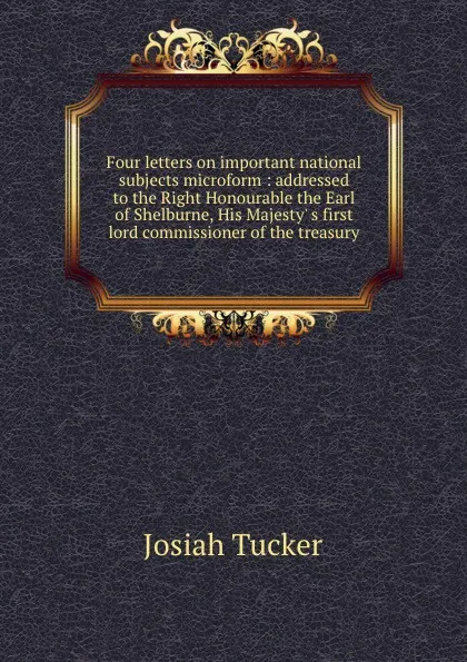 Обложка книги Four letters on important national subjects microform : addressed to the Right Honourable the Earl of Shelburne, His Majesty. s first lord commissioner of the treasury, Josiah Tucker