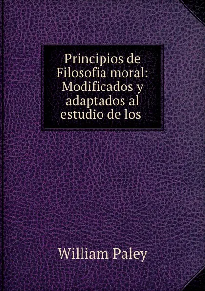 Обложка книги Principios de Filosofia moral: Modificados y adaptados al estudio de los ., William Paley