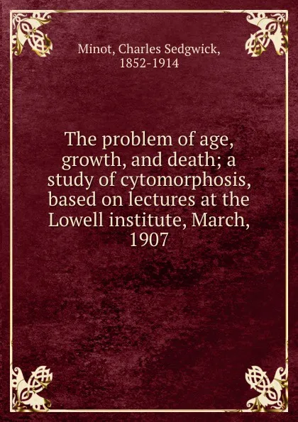 Обложка книги The problem of age, growth, and death; a study of cytomorphosis, based on lectures at the Lowell institute, March, 1907, Charles Sedgwick Minot