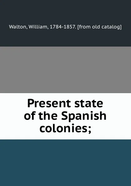 Обложка книги Present state of the Spanish colonies;, William Walton