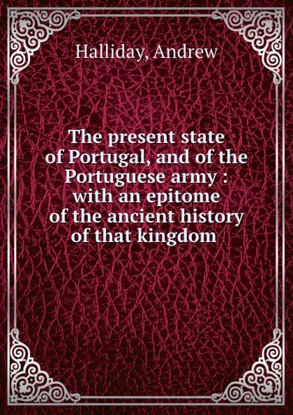 Обложка книги The present state of Portugal, and of the Portuguese army : with an epitome of the ancient history of that kingdom ., Andrew Halliday