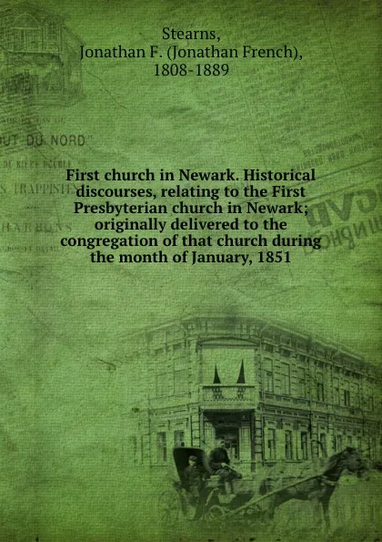 Обложка книги First church in Newark. Historical discourses, relating to the First Presbyterian church in Newark; originally delivered to the congregation of that church during the month of January, 1851, Jonathan French Stearns