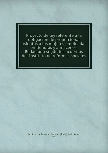 Обложка книги Proyecto de ley referente a la obligacion de proporcionar asientos a las mujeres empleadas en tiendras y almacenes. Redactado segun los acuerdos del Instituto de reformas sociales, Spain