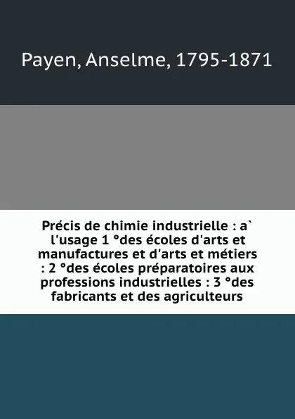 Обложка книги Precis de chimie industrielle : a l.usage 1 des ecoles d.arts et manufactures et d.arts et metiers : 2 des ecoles preparatoires aux professions industrielles : 3 des fabricants et des agriculteurs, Anselme Payen