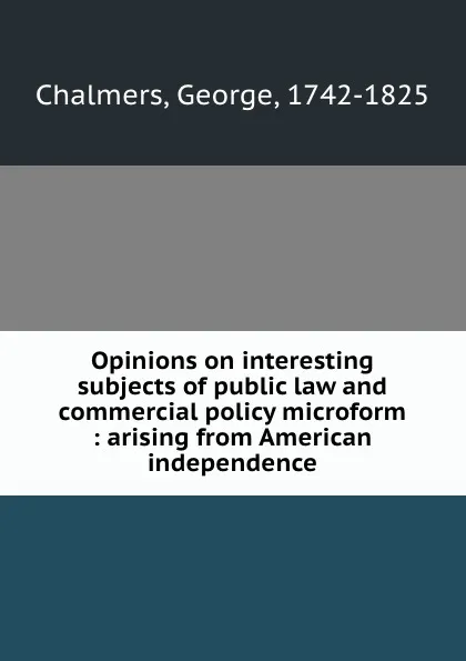 Обложка книги Opinions on interesting subjects of public law and commercial policy microform : arising from American independence, George Chalmers