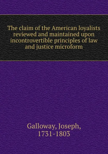 Обложка книги The claim of the American loyalists reviewed and maintained upon incontrovertible principles of law and justice microform, Joseph Galloway