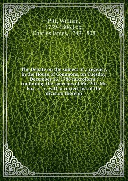 Обложка книги The Debate on the subject of a regency, in the House of Commons, on Tuesday, December 16, 1788 microform : containing the speeches of Mr. Pitt, Mr. Fox, .c. .c. with a correct list of the division thereon, William Pitt