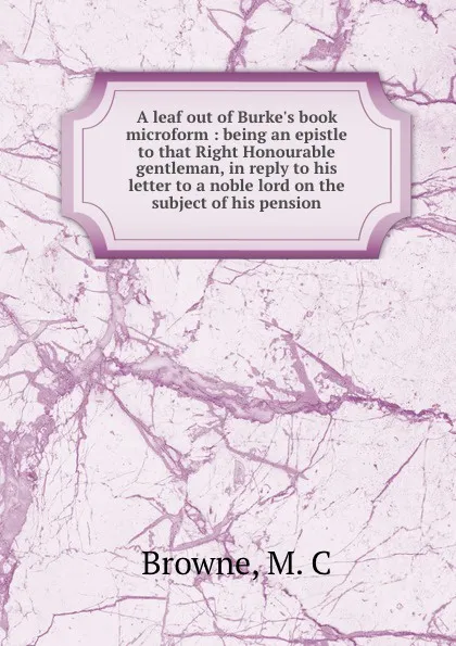 Обложка книги A leaf out of Burke.s book microform : being an epistle to that Right Honourable gentleman, in reply to his letter to a noble lord on the subject of his pension, M.C. Browne