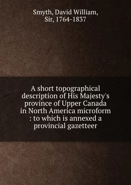 Обложка книги A short topographical description of His Majesty.s province of Upper Canada in North America microform : to which is annexed a provincial gazetteer, David William Smyth