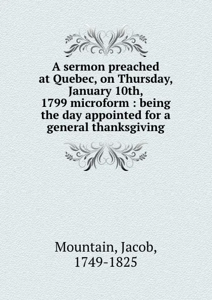 Обложка книги A sermon preached at Quebec, on Thursday, January 10th, 1799 microform : being the day appointed for a general thanksgiving, Jacob Mountain