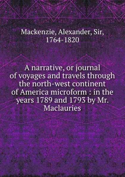 Обложка книги A narrative, or journal of voyages and travels through the north-west continent of America microform : in the years 1789 and 1793 by Mr. Maclauries, Alexander Mackenzie