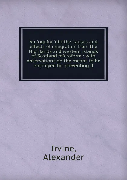 Обложка книги An inquiry into the causes and effects of emigration from the Highlands and western islands of Scotland microform : with observations on the means to be employed for preventing it, Alexander Irvine