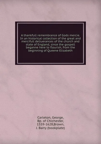 Обложка книги A thankfull remembrance of Gods mercie. In an historical collection of the great and mercifull deliuerances of the church and state of England, since the gospell beganne here to flourish, from the beginning of Queene Elizabeth, George Carleton