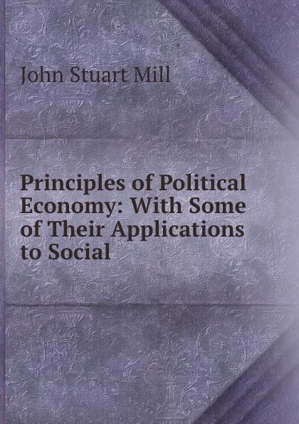 Обложка книги Principles of Political Economy: With Some of Their Applications to Social ., John Stuart Mill