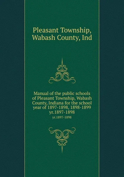 Обложка книги Manual of the public schools of Pleasant Township, Wabash County, Indiana for the school year of 1897-1898, 1898-1899. yr.1897-1898, Pleasant Township