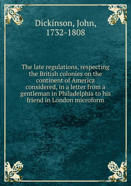 Обложка книги The late regulations, respecting the British colonies on the continent of America considered, in a letter from a gentleman in Philadelphia to his friend in London microform, John Dickinson