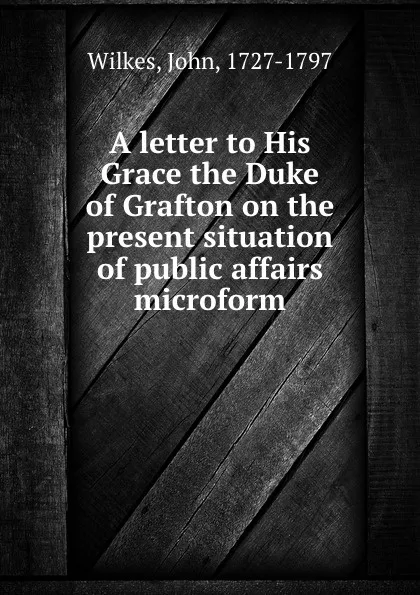 Обложка книги A letter to His Grace the Duke of Grafton on the present situation of public affairs microform, John Wilkes