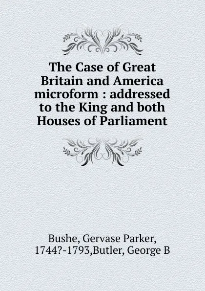 Обложка книги The Case of Great Britain and America microform : addressed to the King and both Houses of Parliament, Gervase Parker Bushe