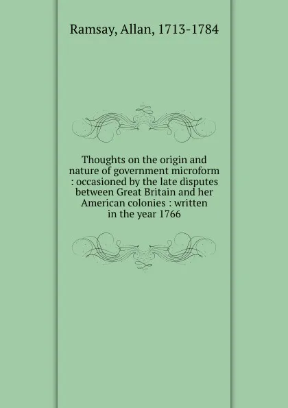 Обложка книги Thoughts on the origin and nature of government microform : occasioned by the late disputes between Great Britain and her American colonies : written in the year 1766, Allan Ramsay