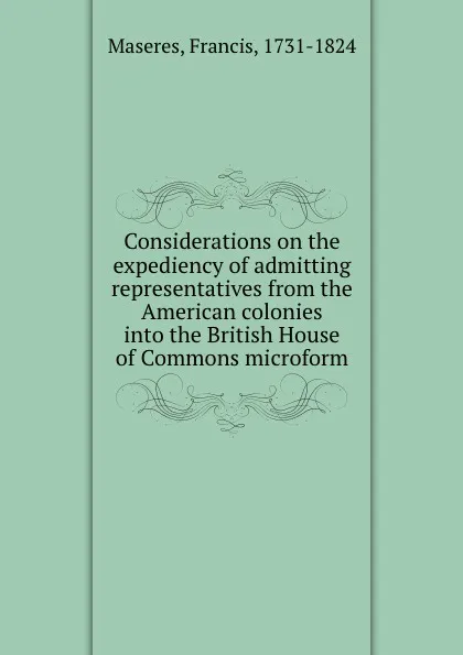 Обложка книги Considerations on the expediency of admitting representatives from the American colonies into the British House of Commons microform, Francis Maseres