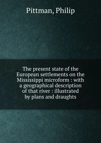 Обложка книги The present state of the European settlements on the Mississippi microform : with a geographical description of that river : illustrated by plans and draughts, Philip Pittman