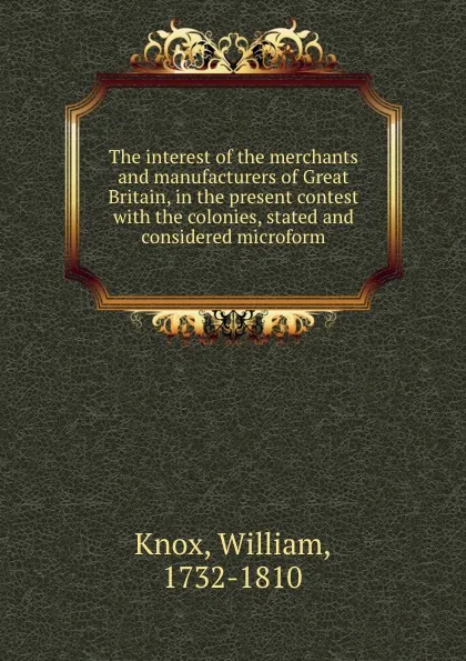 Обложка книги The interest of the merchants and manufacturers of Great Britain, in the present contest with the colonies, stated and considered microform, William Knox