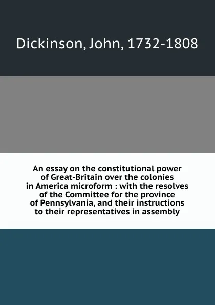 Обложка книги An essay on the constitutional power of Great-Britain over the colonies in America microform : with the resolves of the Committee for the province of Pennsylvania, and their instructions to their representatives in assembly, John Dickinson