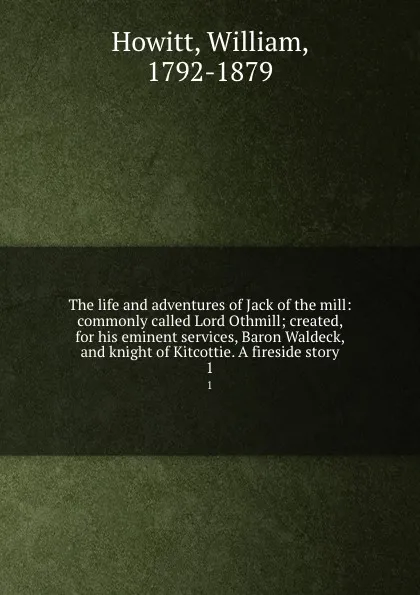 Обложка книги The life and adventures of Jack of the mill: commonly called Lord Othmill; created, for his eminent services, Baron Waldeck, and knight of Kitcottie. A fireside story. 1, William Howitt