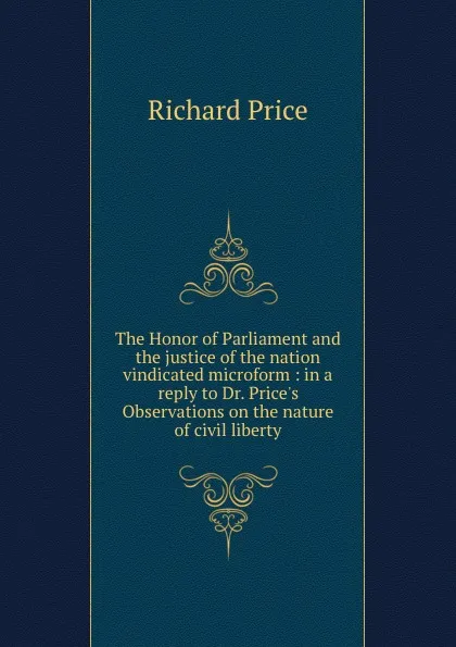 Обложка книги The Honor of Parliament and the justice of the nation vindicated microform : in a reply to Dr. Price.s Observations on the nature of civil liberty, Richard Price