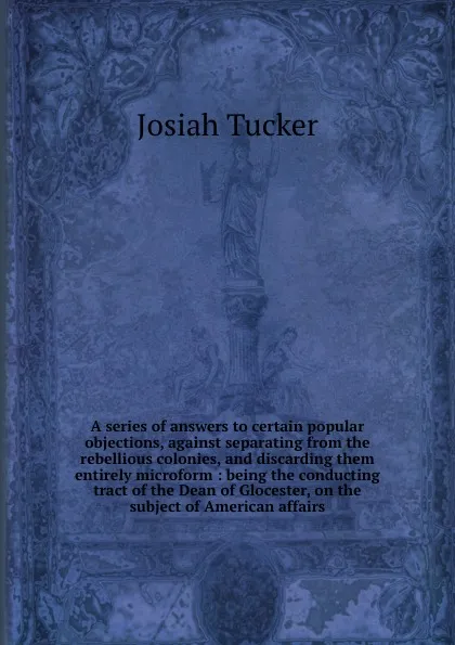 Обложка книги A series of answers to certain popular objections, against separating from the rebellious colonies, and discarding them entirely microform : being the conducting tract of the Dean of Glocester, on the subject of American affairs, Josiah Tucker