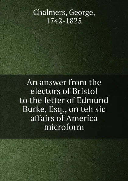 Обложка книги An answer from the electors of Bristol to the letter of Edmund Burke, Esq., on teh sic affairs of America microform, George Chalmers