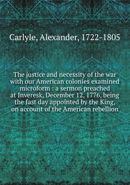 Обложка книги The justice and necessity of the war with our American colonies examined microform : a sermon preached at Inveresk, December 12, 1776, being the fast day appointed by the King, on account of the American rebellion, Alexander Carlyle