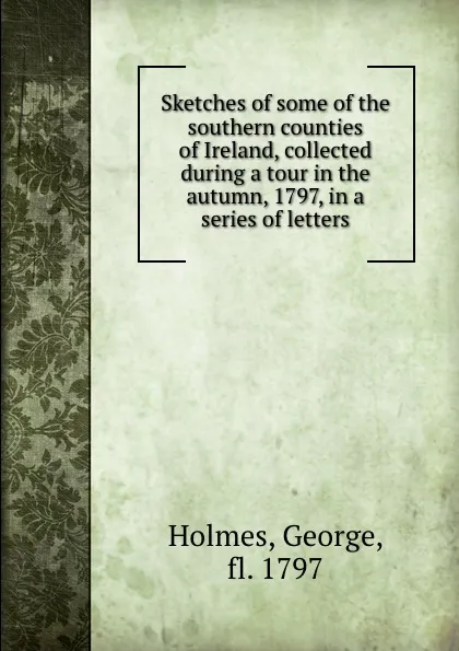 Обложка книги Sketches of some of the southern counties of Ireland, collected during a tour in the autumn, 1797, in a series of letters, George Holmes
