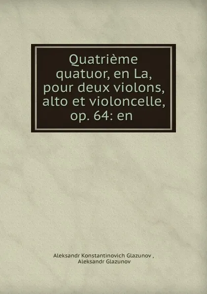 Обложка книги Quatrieme quatuor, en La, pour deux violons, alto et violoncelle, op. 64: en ., Aleksandr Konstantinovich Glazunov