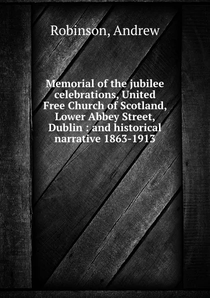 Обложка книги Memorial of the jubilee celebrations, United Free Church of Scotland, Lower Abbey Street, Dublin : and historical narrative 1863-1913, Andrew Robinson