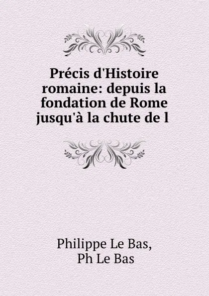 Обложка книги Precis d.Histoire romaine: depuis la fondation de Rome jusqu.a la chute de l ., Philippe le Bas