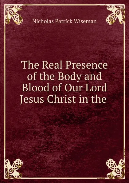 Обложка книги The Real Presence of the Body and Blood of Our Lord Jesus Christ in the ., Nicholas Patrick Wiseman