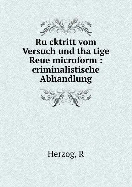 Обложка книги Rucktritt vom Versuch und thatige Reue microform : criminalistische Abhandlung, R. Herzog