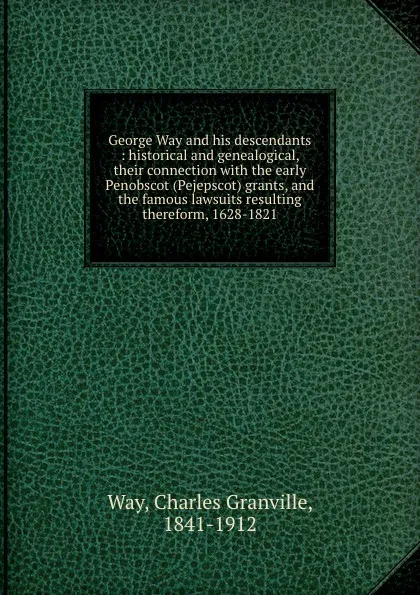 Обложка книги George Way and his descendants : historical and genealogical, their connection with the early Penobscot (Pejepscot) grants, and the famous lawsuits resulting thereform, 1628-1821, Charles Granville Way