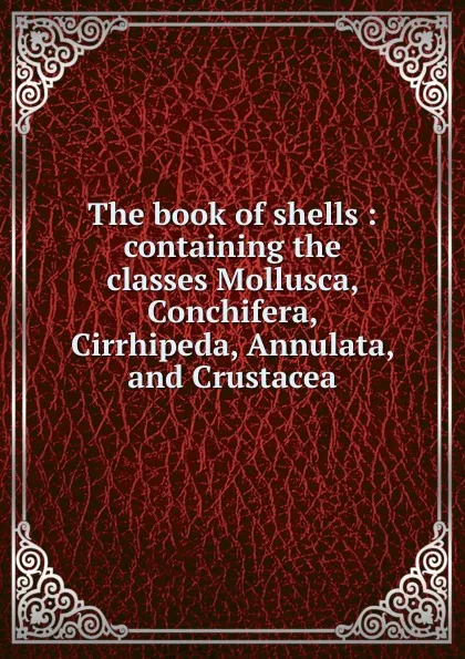 Обложка книги The book of shells : containing the classes Mollusca, Conchifera, Cirrhipeda, Annulata, and Crustacea, Jean Baptiste P.A. de Monet de Lamarck