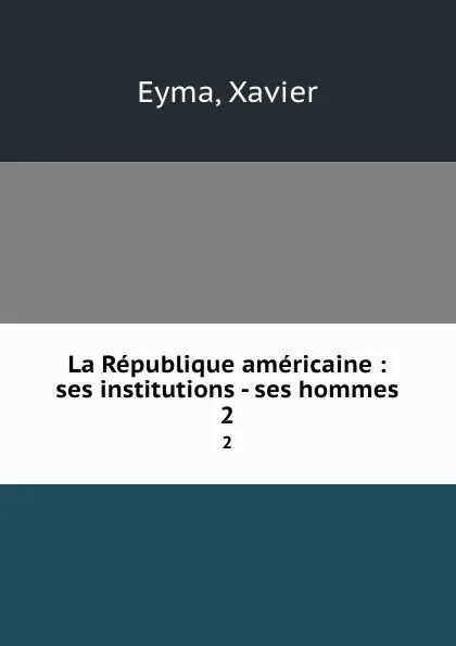 Обложка книги La Republique americaine : ses institutions - ses hommes. 2, Xavier Eyma