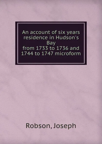 Обложка книги An account of six years residence in Hudson.s Bay from 1733 to 1736 and 1744 to 1747 microform, Joseph Robson